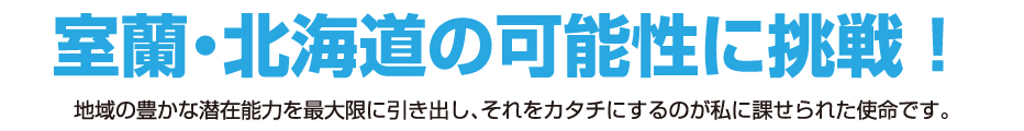 室蘭・北海道の可能性に挑戦!地域の豊かな潜在能力を最大限に引き出し、それをカタチにするのが私に課せられた使命です。
